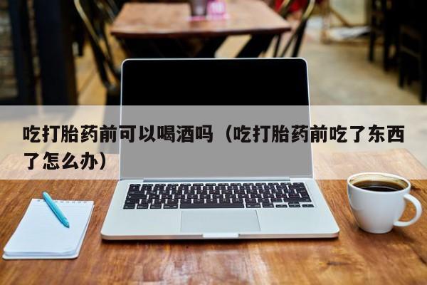 购买打胎药私人吃打胎药前可以喝酒吗（吃打胎药前吃了东西了怎么办）